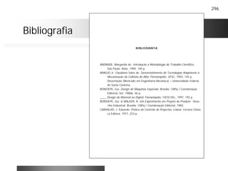 296
Bibliografia
BIBLIOGRAFIA
ANDRADE, Margarida de. Introdução à Metodologia do Trabalho Cientifico,
São Paulo: Atlas, 1994, 140 p.
ARAÚJO Jr, Claudiano Sales de. Desenvolvimento de Tecnologias Adaptáveis à
Mecanização da Colheita do Alho. Florianópolis: UFSC, 1993, 145 p.
Dissertação (Mestrado em Engenharia Mecânica) – Universidade Federal
de Santa Catarina.
BONSIEPE, Gui. Design de Máquinas Especiais. Brasília: CNPq / Coordenação
Editorial, Set. 1986b. 56 p.
____.Design do Material ao Digital. Florianópolis: FIESC/IEL, 1997, 192 p.
BONSIEPE, Gui. & WALKER, R. Um Experimento em Projeto de Produto: Dese-
nho Industrial. Brasília: CNPq / Coordenação Editorial, 1983,
CARVALHO, J. Eduardo. Prática do Controle de Projectos. Lisboa: Livraria Clássi-
ca Editora, 1977, 253 p.
 