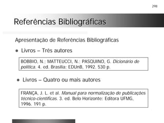 298
Referências BibliográficasReferências Bibliográficas
Apresentação de Referências Bibliográficas
! Livros – Três autores
BOBBIO, N.; MATTEUCCI, N.; PASQUINO, G. Dicionário de
política. 4. ed. Brasília: EDUnB, 1992. 530 p.
! Livros – Quatro ou mais autores
FRANÇA, J. L. et al. Manual para normalização de publicações
técnico-científicas. 3. ed. Belo Horizonte: Editora UFMG,
1996. 191 p.
 