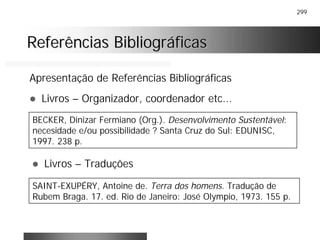 299
Referências BibliográficasReferências Bibliográficas
Apresentação de Referências Bibliográficas
! Livros – Organizador, coordenador etc...
BECKER, Dinizar Fermiano (Org.). Desenvolvimento Sustentável:
necesidade e/ou possibilidade ? Santa Cruz do Sul: EDUNISC,
1997. 238 p.
! Livros – Traduções
SAINT-EXUPÉRY, Antoine de. Terra dos homens. Tradução de
Rubem Braga. 17. ed. Rio de Janeiro: José Olympio, 1973. 155 p.
 