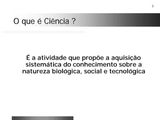 3
O que é Ciência ?O que é Ciência ?
É a atividade que propõe a aquisição
sistemática do conhecimento sobre a
natureza biológica, social e tecnológica
 