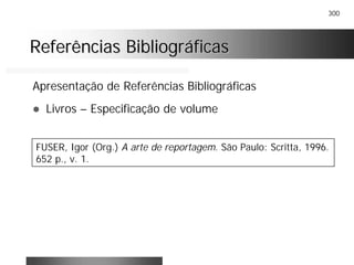 300
Referências BibliográficasReferências Bibliográficas
Apresentação de Referências Bibliográficas
! Livros – Especificação de volume
FUSER, Igor (Org.) A arte de reportagem. São Paulo: Scritta, 1996.
652 p., v. 1.
 