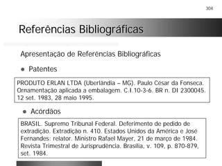 304
Referências BibliográficasReferências Bibliográficas
Apresentação de Referências Bibliográficas
! Patentes
PRODUTO ERLAN LTDA (Uberlândia – MG). Paulo César da Fonseca.
Ornamentação aplicada a embalagem. C.I.10-3-6. BR n. DI 2300045.
12 set. 1983, 28 maio 1995.
! Acórdãos
BRASIL. Supremo Tribunal Federal. Deferimento de pedido de
extradição. Extradição n. 410. Estados Unidos da América e José
Fernandes: relator. Ministro Rafael Mayer, 21 de março de 1984.
Revista Trimestral de Jurisprudência. Brasília, v. 109, p. 870-879,
set. 1984.
 