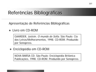 307
Referências BibliográficasReferências Bibliográficas
Apresentação de Referências Bibliográficas
! Livro em CD-ROM
GAARDER, Jostein. O mundo de Sofia. São Paulo: Cia
das Letras/Melhoramentos, 1998. CD-ROM. Produzido
por Sonopress.
! Enciclopédia em CD-ROM
NOVA BARSA CD. São Paulo: Enciclopédia Britânica
Publicações, 1998. CD-ROM. Produzido por Sonopress.
 