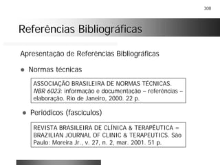 308
Referências BibliográficasReferências Bibliográficas
Apresentação de Referências Bibliográficas
! Normas técnicas
ASSOCIAÇÃO BRASILEIRA DE NORMAS TÉCNICAS.
NBR 6023: informação e documentação – referências –
elaboração. Rio de Janeiro, 2000. 22 p.
! Periódicos (fascículos)
REVISTA BRASILEIRA DE CLÍNICA & TERAPÊUTICA =
BRAZILIAN JOURNAL OF CLINIC & TERAPEUTICS. São
Paulo: Moreira Jr., v. 27, n. 2, mar. 2001. 51 p.
 