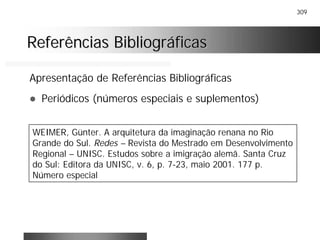 309
Referências BibliográficasReferências Bibliográficas
Apresentação de Referências Bibliográficas
! Periódicos (números especiais e suplementos)
WEIMER, Günter. A arquitetura da imaginação renana no Rio
Grande do Sul. Redes – Revista do Mestrado em Desenvolvimento
Regional – UNISC. Estudos sobre a imigração alemã. Santa Cruz
do Sul: Editora da UNISC, v. 6, p. 7-23, maio 2001. 177 p.
Número especial
 