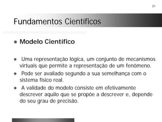 31
Fundamentos CientíficosFundamentos Científicos
! Modelo Científico
! Uma representação lógica, um conjunto de mecanismos
virtuais que permite a representação de um fenômeno.
! Pode ser avaliado segundo a sua semelhança com o
sistema físico real.
! A validade do modelo consiste em efetivamente
descrever aquilo que se propõe a descrever e, depende
do seu grau de precisão.
 
