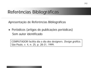 312
Referências BibliográficasReferências Bibliográficas
Apresentação de Referências Bibliográficas
! Periódicos (artigos de publicações periódicas)
Sem autor identificado
COMPUTADOR facilita dia a dia dos designers. Design gráfico,
São Paulo, v. 4, n. 25, p. 28-31, 1999.
 