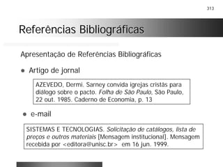 313
Referências BibliográficasReferências Bibliográficas
Apresentação de Referências Bibliográficas
! Artigo de jornal
AZEVEDO, Dermi. Sarney convida igrejas cristãs para
diálogo sobre o pacto. Folha de São Paulo, São Paulo,
22 out. 1985. Caderno de Economia, p. 13
! e-mail
SISTEMAS E TECNOLOGIAS. Solicitação de catálogos, lista de
preços e outros materiais [Mensagem institucional]. Mensagem
recebida por <editora@unisc.br> em 16 jun. 1999.
 