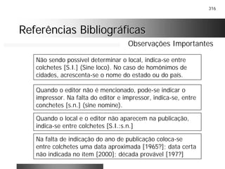 316
Referências BibliográficasReferências Bibliográficas
Observações Importantes
Não sendo possível determinar o local, indica-se entre
colchetes [S.I.] (Sine loco). No caso de homônimos de
cidades, acrescenta-se o nome do estado ou do país.
Quando o editor não é mencionado, pode-se indicar o
impressor. Na falta do editor e impressor, indica-se, entre
conchetes [s.n.] (sine nomine).
Quando o local e o editor não aparecem na publicação,
indica-se entre colchetes [S.I.:s.n.]
Na falta de indicação do ano de publicação coloca-se
entre colchetes uma data aproximada [1965?]; data certa
não indicada no ítem [2000]; década provável [197?]
 