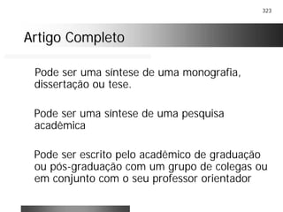 323
Artigo CompletoArtigo Completo
Pode ser uma síntese de uma monografia,
dissertação ou tese.
Pode ser uma síntese de uma pesquisa
acadêmica
Pode ser escrito pelo acadêmico de graduação
ou pós-graduação com um grupo de colegas ou
em conjunto com o seu professor orientador
 