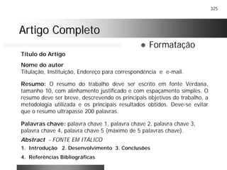 325
Artigo CompletoArtigo Completo
! Formatação
Nome do autor
Titulação, Instituição, Endereço para correspondência e e-mail.
Resumo: O resumo do trabalho deve ser escrito em fonte Verdana,
tamanho 10, com alinhamento justificado e com espaçamento simples. O
resumo deve ser breve, descrevendo os principais objetivos do trabalho, a
metodologia utilizada e os principais resultados obtidos. Deve-se evitar
que o resumo ultrapasse 200 palavras.
Palavras chave: palavra chave 1, palavra chave 2, palavra chave 3,
palavra chave 4, palavra chave 5 (máximo de 5 palavras chave).
1. Introdução 2. Desenvolvimento 3. Conclusões
4. Referências Bibliográficas
Título do Artigo
Abstract - FONTE EM ITÁLICO
 