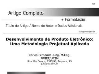 326
Artigo CompletoArtigo Completo
! Formatação
Desenvolvimento de Produto Eletrônico:
Uma Metodologia Projetual Aplicada
Carlos Fernando Jung, M.Eng.
PPGEP/UFSM
Rua. Rio Branco, 1375/48, Taquara, RS
jung@tca.com.br
Título do Artigo / Nome do Autor e Dados Adicionais
Margem superior
 