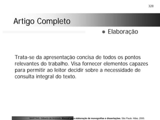 328
Artigo CompletoArtigo Completo
! Elaboração
Trata-se da apresentação concisa de todos os pontos
relevantes do trabalho. Visa fornecer elementos capazes
para permitir ao leitor decidir sobre a necessidade de
consulta integral do texto.
MARTINS, Gilberto de Andrade. Manual para elaboração de monografias e dissertações. São Paulo: Atlas, 2000.
 