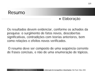 329
ResumoResumo
! Elaboração
Os resultados devem evidenciar, conforme os achados da
pesquisa: o surgimento de fatos novos, descobertas
significativas, contradições com teorias anteriores, bem
como relações e efeitos novos verificados.
O resumo deve ser composto de uma seqüência corrente
de frases concisas, e não de uma enumeração de tópicos.
MARTINS, Gilberto de Andrade. Manual para elaboração de monografias e dissertações. São Paulo: Atlas, 2000.
 