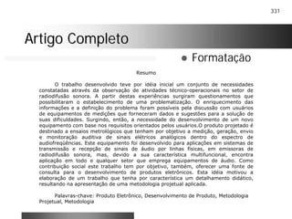 331
Artigo CompletoArtigo Completo
! Formatação
Resumo
O trabalho desenvolvido teve por idéia inicial um conjunto de necessidades
constatadas através da observação de atividades técnico-operacionais no setor de
radiodifusão sonora. A partir destas experiências surgiram questionamentos que
possibilitaram o estabelecimento de uma problematização. O enriquecimento das
informações e a definição do problema foram possíveis pela discussão com usuários
de equipamentos de medições que forneceram dados e sugestões para a solução de
suas dificuldades. Surgindo, então, a necessidade do desenvolvimento de um novo
equipamento com base nos requisitos orientados pelos usuários.O produto projetado é
destinado a ensaios metrológicos que tenham por objetivo a medição, geração, envio
e monitoração auditiva de sinais elétricos analógicos dentro do espectro de
audiofreqüências. Este equipamento foi desenvolvido para aplicações em sistemas de
transmissão e recepção de sinais de áudio por linhas físicas, em emissoras de
radiodifusão sonora, mas, devido a sua característica multifuncional, encontra
aplicação em todo e qualquer setor que emprega equipamentos de áudio. Como
contribuição social este trabalho tem por objetivo, também, oferecer uma fonte de
consulta para o desenvolvimento de produtos eletrônicos. Esta idéia motivou a
elaboração de um trabalho que tenha por característica um detalhamento didático,
resultando na apresentação de uma metodologia projetual aplicada.
Palavras-chave: Produto Eletrônico, Desenvolvimento de Produto, Metodologia
Projetual, Metodologia
 