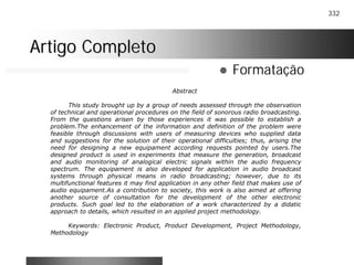332
Artigo CompletoArtigo Completo
! Formatação
Abstract
This study brought up by a group of needs assessed through the observation
of technical and operational procedures on the field of sonorous radio broadcasting.
From the questions arisen by those experiences it was possible to establish a
problem.The enhancement of the information and definition of the problem were
feasible through discussions with users of measuring devices who supplied data
and suggestions for the solution of their operational difficulties; thus, arising the
need for designing a new equipament according requests pointed by users.The
designed product is used in experiments that measure the generation, broadcast
and audio monitoring of analogical electric signals within the audio frequency
spectrum. The equipament is also developed for application in audio broadcast
systems through physical means in radio broadcasting; however, due to its
multifunctional features it may find application in any other field that makes use of
audio equipament.As a contribution to society, this work is also aimed at offering
another source of consultation for the development of the other electronic
products. Such goal led to the elaboration of a work characterized by a didatic
approach to details, which resulted in an applied project methodology.
Keywords: Electronic Product, Product Development, Project Methodology,
Methodology
 