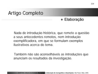 334
Artigo CompletoArtigo Completo
Nada de introdução histórica, que remete a questão
a seus antecedentes remotos, nem introdução
exemplificadora, em que se formulam exemplos
ilustrativos acerca do tema.
Também não são aconselháveis as introduções que
anunciam os resultados da investigação.
MARTINS, Gilberto de Andrade. Manual para elaboração de monografias e dissertações. São Paulo: Atlas, 2000.
! Elaboração
 