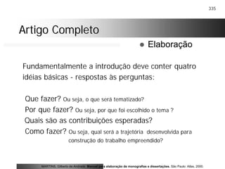 335
Artigo CompletoArtigo Completo
Fundamentalmente a introdução deve conter quatro
idéias básicas - respostas às perguntas:
Que fazer? Ou seja, o que será tematizado?
Por que fazer? Ou seja, por que foi escolhido o tema ?
Quais são as contribuições esperadas?
Como fazer? Ou seja, qual será a trajetória desenvolvida para
construção do trabalho empreendido?
MARTINS, Gilberto de Andrade. Manual para elaboração de monografias e dissertações. São Paulo: Atlas, 2000.
! Elaboração
 