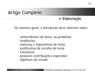 336
Artigo CompletoArtigo Completo
De maneira geral, a introdução deve informar sobre:
- antecedentes do tema, ou problema
- tendências
- natureza e importância do tema
- justificativa da escolha do tema
- relevância
- possíveis contribuições esperadas
- objetivos do estudo
MARTINS, Gilberto de Andrade. Manual para elaboração de monografias e dissertações. São Paulo: Atlas, 2000.
! Elaboração
 