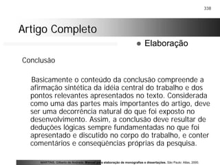 338
Artigo CompletoArtigo Completo
Conclusão
Basicamente o conteúdo da conclusão compreende a
afirmação sintética da idéia central do trabalho e dos
pontos relevantes apresentados no texto. Considerada
como uma das partes mais importantes do artigo, deve
ser uma decorrência natural do que foi exposto no
desenvolvimento. Assim, a conclusão deve resultar de
deduções lógicas sempre fundamentadas no que foi
apresentado e discutido no corpo do trabalho, e conter
comentários e conseqüências próprias da pesquisa.
MARTINS, Gilberto de Andrade. Manual para elaboração de monografias e dissertações. São Paulo: Atlas, 2000.
! Elaboração
 