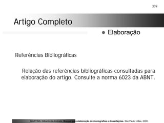 339
Artigo CompletoArtigo Completo
Referências Bibliográficas
Relação das referências bibliográficas consultadas para
elaboração do artigo. Consulte a norma 6023 da ABNT.
MARTINS, Gilberto de Andrade. Manual para elaboração de monografias e dissertações. São Paulo: Atlas, 2000.
! Elaboração
 