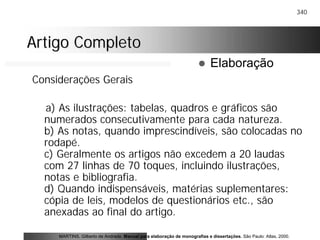 340
Artigo CompletoArtigo Completo
Considerações Gerais
a) As ilustrações: tabelas, quadros e gráficos são
numerados consecutivamente para cada natureza.
b) As notas, quando imprescindíveis, são colocadas no
rodapé.
c) Geralmente os artigos não excedem a 20 laudas
com 27 linhas de 70 toques, incluindo ilustrações,
notas e bibliografia.
d) Quando indispensáveis, matérias suplementares:
cópia de leis, modelos de questionários etc., são
anexadas ao final do artigo.
MARTINS, Gilberto de Andrade. Manual para elaboração de monografias e dissertações. São Paulo: Atlas, 2000.
! Elaboração
 
