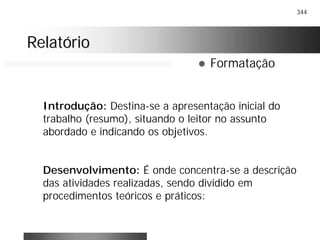 344
RelatórioRelatório
! Formatação
Introdução: Destina-se a apresentação inicial do
trabalho (resumo), situando o leitor no assunto
abordado e indicando os objetivos.
Desenvolvimento: É onde concentra-se a descrição
das atividades realizadas, sendo dividido em
procedimentos teóricos e práticos:
 