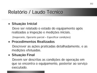 352
Relatório / Laudo TécnicoRelatório / Laudo Técnico
! Situação Inicial
Deve ser relatado o estado do equipamento após
realizadas a inspeção e medições iniciais.
(Inoperante, Operante parcial – Especificar condições)
! Procedimentos Realizados
Descrever as ações praticadas detalhadamente, e as
medições efetuadas.
! Situação Final
Devem ser descritas as condições de operação em
que se encontra o equipamento, posterior ao serviço
executado.
 
