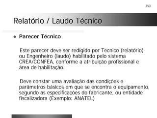 353
Relatório / Laudo TécnicoRelatório / Laudo Técnico
! Parecer Técnico
Este parecer deve ser redigido por Técnico (relatório)
ou Engenheiro (laudo) habilitado pelo sistema
CREA/CONFEA, conforme a atribuição profissional e
área de habilitação.
Deve constar uma avaliação das condições e
parâmetros básicos em que se encontra o equipamento,
segundo as especificações do fabricante, ou entidade
fiscalizadora (Exemplo: ANATEL)
 