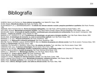 354
BibliografiaBibliografia
ALMEIDA, Maria Lucia Pacheco de. Como elaborar monografias. 4.ed. Belém/PA: Cejup, 1996.
ALVES, Rubem. Filosofia da ciência. São Paulo: Ars Poetica, 1996.
ALVES-MAZZOTTI, A. J., GEWANDSZNAJDER, F. O método nas ciências naturais e sociais: pesquisa quantitativa e qualitativa. São Paulo: Pioneira,
1998.
ANDRADE, Maria Terezinha Dias de. Técnica da pesquisa bibliográfica. 3.ed. São Paulo: USP-Faculdade de Saúde Pública, 1972.
ASTI VERA, Armando. Metodologia da pesquisa científica. Trad. Maria Helena Guedes e Beatriz Marques Magalhães. Porto Alegre: Globo, 1976.
BACHELARD, Gaston. A formação do espírito científico: contribuição para uma psicanalise do conhecimento. Rio de Janeiro: Contraponto, 1996.
BARDIN, L. Análise de conteúdo. Lisboa: Edições 70, 1994.
BARROS, A.J.P., LEHFELD, N. A. de S. Fundamentos de metodologia: um guia para a iniciação científica. 3.ed. São Paulo: Makron Books, 2000.
BLAUG, Mark. A metodologia da economia, ou, como os economistas explicam. 2.ed. São Paulo: Edusp, 1993.
BRANDÃO, C. R. (org.). Pesquisa participante. São Paulo: Brasiliense. 1982.
BRANDÃO, C. R. Repensando a pesquisa participante. São Paulo: Brasiliense, 1984.
BRUYNE, Paul de, HERMAN, Jacques, SCHOUTHEETE, Marc de. Dinâmica da pesquisa em ciências sociais. 5.ed. Rio de Janeiro: Francisco Alves, 1991.
BUNGE, M. Epistemologia. São Paulo: Edusp, 1980.
CARDOSO, Ciro Flamarion S., BRIGNOLI, Héctor Pérez. Os métodos da história. Trad. João Maia. 3.ed. Rio de Janeiro: Graal, 1983.
CARDOSO, Ruth. (org.). A aventura antropológica. Rio de Janeiro: Paz e Terra, 1986.
CARVALHO, M.C.M (org.). Metodologia científica: fundamentos e técnicas: construindo o saber. 4.ed. Campinas, SP: Papirus, 1994.
CASTRO, Cláudio de Moura. A prática da pesquisa. São Paulo: McGraw-Hill do Brasil, 1978.
CERVO. A. L., BERVIAN, P. A. Metodologia científica. 4.ed. São Paulo: Makron Books, 1996.
CHALMERS, A.F. O que é ciência, afinal? São Paulo: Brasiliense, 1993.
CHAUÍ, Marilena. Convite à filosofia. 6.ed. São Paulo: Ática, 1995.
CHIZZOTTI, Antonio. Pesquisa em ciências humanas e sociais. 3.ed. São Paulo: Cortez, 1998.
COSTA, Solange Fátima Geraldo e outros. Metodologia da pesquisa: coletânea de termos. João Pessoa: Idéia, 2000.
DEMO, Pedro. Avaliação qualitativa. 5.ed. Campinas, SP: Autores Associados, 1996.
DEMO, Pedro. Ciência, ideologia e poder: uma sátira às ciências sociais. São Paulo: Atlas, 1988.
 