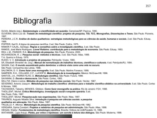 357
BibliografiaBibliografia
OLIVA, Alberto (org.). Epistemologia: a cientificidade em questão. Campinas/SP: Papirus, 1990.
OLIVEIRA, Silvio Luiz de. Tratado de metodologia científica: projetos de pesquisa, TGI, TCC, Monografias, Dissertações e Teses. São Paulo: Pioneira,
1997.
PEREIRA, J.C.R. Análise de dados qualitativos: estratégias metodológicas para as ciências da saúde, humanas e sociais. 2.ed. São Paulo: Edusp,
1999.
POPPER, Karl S. A lógica da pesquisa científica. 2.ed. São Paulo: Cultrix, 1975.
RAMON Y CAJAL, Santiago. Regras e conselhos sobre a investigação científica. 3.ed. São Paulo:
RAMOS, José Maria Rodrigues. Lionel Robbins: contribuição para a metodologia da economia. São Paulo: Edusp, 1993.
REA, L.M., PARKER, R.A. Metodologia de pesquisa. São Paulo: Pioneira, 2000.
RICHARDSON, R. J. Pesquisa social: métodos e técnicas. 3.ed. São Paulo: Atlas, 1999.
T.A. Queiroz e Edusp, 1979.
RUDIO, V. V. Introdução a projetos de pesquisa. Petrópolis: Vozes, 1980.
SÁ, Elisabeth Shneider de. (org.). Manual de normalização de trabalhos técnicos, científicos e culturais. 4.ed. Petrópolis/RJ, 1994.
SAGAN, Carl. O mundo assombrado pelos demônios: a ciência vista como uma vela no escuro.
São Paulo: Companhia das Letras, 1996.
SALOMON, D. V. Como fazer uma monografia. 9.ed. São Paulo: Martins Fonseca, 1999.
SAMPIERI, R.H., COLLADO, C.F., LUCIOP.B. Metodología de la investigagión. México: McGraw-Hill, 1996.
SANTOS, J.A., PARRA FILHO, D. Metodologia científica. São Paulo: Futura, 1998.
SAVIANNI, D. Escola e democracia. São Paulo: Cortez, 1983.
SELLTIZ, Claire e outros. Métodos de pesquisa nas relações sociais. São Paulo: Herder, 1967.
SEVERINO, Antonio Joaquim. Metodologia do trabalho científico: diretrizes para o trabalho científico-didático na universidade. 5.ed. São Paulo: Cortez
& Moraes, 1980.
TACHIZAWA, Takeshy, MENDES, Gildásio. Como fazer monografia na prática. Rio de Janeiro: FGV, 1998.
THIOLLENT, Michel. Crítica Metodológica, investigação social e enquete operária. 5.ed.
São Paulo, Polis, 1987.
THIOLLENT, Michel. Pesquisa-ação nas organizações. São Paulo: Atlas, 1997.
TRIVIÑOS, Augusto Nibaldo Silva. Introdução à pesquisa em ciências sociais: a pesquisa
qualitativa em educação. São Paulo: Atlas, 1987.
TRUJILLO, F. Alfonso. Metodologia da pesquisa científica. São Paulo: McGraw-Hill, 1982.
VERGARA, Sylvia Constant. Projetos e relatórios de pesquisa em administração. São Paulo: Atlas, 1998.
VIEGAS, Waldyr. Fundamentos de metodologia científica. Brasília: Editora da UnB/Paralelo 15, 1999.
WATANABE, Lygia Araujo. Platão, por mitos e hipóteses: um convite à leitura dos diálogos. São Paulo: Moderna, 1996.
 
