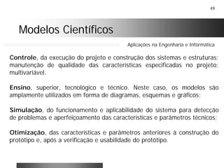 49
Modelos CientíficosModelos Científicos
Aplicações na Engenharia e Informática
Controle, da execução do projeto e construção dos sistemas e estruturas;
manutenção de qualidade das características especificadas no projeto;
multivariável.
Ensino, superior, tecnológico e técnico. Neste caso, os modelos são
amplamente utilizados em forma de diagramas, esquemas e gráficos;
Simulação, do funcionamento e aplicabilidade do sistema para detecção
de problemas e aperfeiçoamento das características e parâmetros técnicos;
Otimização, das características e parâmetros anteriores à construção do
protótipo e, após a verificação e usabilidade do protótipo.
 