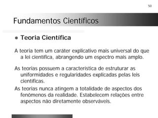 50
Fundamentos CientíficosFundamentos Científicos
! Teoria Científica
A teoria tem um caráter explicativo mais universal do que
a lei científica, abrangendo um espectro mais amplo.
As teorias possuem a característica de estruturar as
uniformidades e regularidades explicadas pelas leis
científicas.
As teorias nunca atingem a totalidade de aspectos dos
fenômenos da realidade. Estabelecem relações entre
aspectos não diretamente observáveis.
 