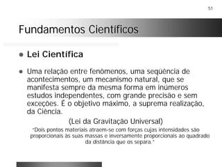 51
Fundamentos CientíficosFundamentos Científicos
! Lei Científica
! Uma relação entre fenômenos, uma seqüência de
acontecimentos, um mecanismo natural, que se
manifesta sempre da mesma forma em inúmeros
estudos independentes, com grande precisão e sem
exceções. É o objetivo máximo, a suprema realização,
da Ciência.
(Lei da Gravitação Universal)
“Dois pontos materiais atraem-se com forças cujas intensidades são
proporcionais às suas massas e inversamente proporcionais ao quadrado
da distância que os separa.”
 