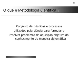 59
O que é Metodologia Científica ?O que é Metodologia Científica ?
Conjunto de técnicas e processos
utilizados pela ciência para formular e
resolver problemas de aquisição objetiva do
conhecimento de maneira sistemática
 