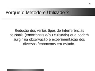 63
Porque o Método é Utilizado ?Porque o Método é Utilizado ?
Redução dos vários tipos de interferências
pessoais (emocionais e/ou culturais) que podem
surgir na observação e experimentação dos
diversos fenômenos em estudo.
 