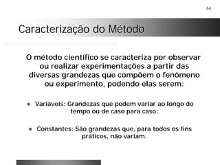 64
Caracterização do MétodoCaracterização do Método
O método científico se caracteriza por observar
ou realizar experimentações a partir das
diversas grandezas que compõem o fenômeno
ou experimento, podendo elas serem:
! Variáveis: Grandezas que podem variar ao longo do
tempo ou de caso para caso;
! Constantes: São grandezas que, para todos os fins
práticos, não variam.
 