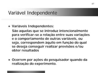 67
Variável IndependenteVariável Independente
! Variáveis Independentes:
São aquelas que se introduz intencionalmente
para verificar-se a relação entre suas variações
e o comportamento de outras variáveis, ou
seja, correspondem àquilo em função do qual
se deseja conseguir realizar previsões e/ou
obter resultados
! Ocorrem por ações do pesquisador quando da
realização do experimento.
 