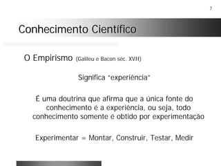 7
Conhecimento CientíficoConhecimento Científico
O Empirismo (Galileu e Bacon séc. XVII)
Significa “experiência”
É uma doutrina que afirma que a única fonte do
conhecimento é a experiência, ou seja, todo
conhecimento somente é obtido por experimentação
Experimentar = Montar, Construir, Testar, Medir
 
