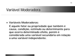 73
Variável ModeradoraVariável Moderadora
! Variáveis Moderadoras:
É aquele fator ou propriedade que também é
causa, condição, estímulo ou determinante para
que ocorra determinado efeito, porém é
considerada uma variável secundária em relação
a uma variável independente.
 