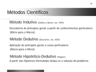 78
Métodos CientíficosMétodos Científicos
Método Indutivo (Galileu e Bacon, séc. XVII)
Descoberta de princípios gerais a partir de conhecimentos particulares
(Micro para o Macro);
Método Dedutivo (Descartes, séc. XVII)
Aplicação de princípios gerais a casos particulares.
(Macro para o Micro)
Método Hipotético-Dedutivo (Popper)
A partir das hipóteses formuladas deduz-se a solução do problema.
 