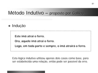 81
Método IndutivoMétodo Indutivo –– proposto por Galileuproposto por Galileu
! Indução
Este imã atrai o ferro.
Ora, aquele imã atrai o ferro.
Logo, em toda parte e sempre, o imã atrairá o ferro.
Esta lógica indutiva utilizou apenas dois casos como base, para
ser estabelecida uma relação, então pode ser passível da erro.
 