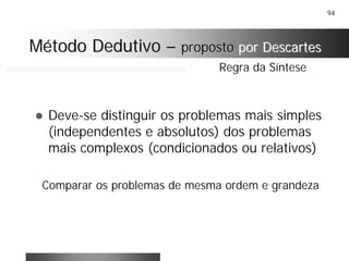 94
! Deve-se distinguir os problemas mais simples
(independentes e absolutos) dos problemas
mais complexos (condicionados ou relativos)
Comparar os problemas de mesma ordem e grandeza
Regra da Síntese
Método DedutivoMétodo Dedutivo –– propostoproposto por Descartespor Descartes
 