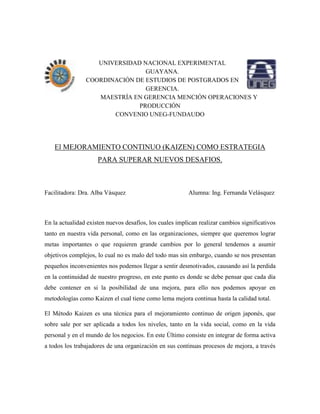 UNIVERSIDAD NACIONAL EXPERIMENTAL
GUAYANA.
COORDINACIÓN DE ESTUDIOS DE POSTGRADOS EN
GERENCIA.
MAESTRÍA EN GERENCIA MENCIÓN OPERACIONES Y
PRODUCCIÓN
CONVENIO UNEG-FUNDAUDO
El MEJORAMIENTO CONTINUO (KAIZEN) COMO ESTRATEGIA
PARA SUPERAR NUEVOS DESAFIOS.
Facilitadora: Dra. Alba Vásquez Alumna: Ing. Fernanda Velásquez
En la actualidad existen nuevos desafíos, los cuales implican realizar cambios significativos
tanto en nuestra vida personal, como en las organizaciones, siempre que queremos lograr
metas importantes o que requieren grande cambios por lo general tendemos a asumir
objetivos complejos, lo cual no es malo del todo mas sin embargo, cuando se nos presentan
pequeños inconvenientes nos podemos llegar a sentir desmotivados, causando así la perdida
en la continuidad de nuestro progreso, en este punto es donde se debe pensar que cada día
debe contener en si la posibilidad de una mejora, para ello nos podemos apoyar en
metodologías como Kaizen el cual tiene como lema mejora continua hasta la calidad total.
El Método Kaizen es una técnica para el mejoramiento continuo de origen japonés, que
sobre sale por ser aplicada a todos los niveles, tanto en la vida social, como en la vida
personal y en el mundo de los negocios. En este Último consiste en integrar de forma activa
a todos los trabajadores de una organización en sus continuas procesos de mejora, a través
 