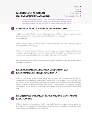 METODOLOGI AL-QURAN
DALAM MENERAPKAN AKIDAH
Address
Phone
Email
LinkedIn Profile
Twitter/Blog/Portfolio
KEBEBASAN AKAL DARIPADA PAKSAAN DAN TAKLID
- Al-Quran mengiktiraf akal manusia sebagai jalan untuk berfikir. Al-Quran mengajak manusia
berfikir dahulu untuk memahami konsep akidah Tauhid. Firman Allah swt:
‫للا‬ ‫إال‬ ‫الإله‬ ‫أنه‬ ‫فاعلم‬
Justeru, Al-Quran tidak memaksa manusia untuk menerima bulat-bulat akidahnya sebelum
manusia berfikir. Firmannya lagi:
Al-Quran menerapkan akidah ke dalam diri manusia dengan pembebasan daripada taklid buta iaitu
mengikuti sesuatu kepercayaan tanpa mengkaji dan berfikir. Al-Quran melarang sama sekali
mempercayai sesuatu tanpa berfikir dan mengkaji kebenaranya. Firman Allah:
Ayat di atas menerangkan jalan beriman ialah dengan akal. Tanpa penggunaan akal, seseorang akan
dimurkai dan dilaknati.
MENGARAHKAN AKAL MANUSIA UTK BERFIKIR DAN
MENGANALISIS MENERUSI ALAM NYATA
Al-Quran menerapkan akidah melalui arahan dan dorongan akal manusia untuk berfikir dan
menganalisi alam nyata berbantukan anggota pancaindera. Fenomena alam nyata terdiri daripada
diri manusia sendiri semenjak bermula sebagai janin, alam dunia termasuk gunung, bukit, lautan,
haiwan serta alam langit seperti bintang dan matahari. Dengan analisis terhadap alam nyata ini,
manusia akan berfikir wujudnya tuhan yang maha esa dan mutlak sifatnya di sebalik ciptaan2 yang
unik.
MEMBENTANGKAN AKIDAH YANG BATIL DAN MENETAPKAN
KEBATILANNYA
Al-Quran banyak membentangkan akidah yang batil khususnya mengenai agama-agama lain
seperti animisme, majusi, ateisme, yahudi dan kristian, kemudian menolak kepercayaan dan akidah
tersebut dan mendedahkan penyelewengannya.
Al-Quran merupakan sumber utama untuk segala persoalan umat Islam
terutamanya akidah. Al-Quran mempunyai kaedah terkini sehingga mampu
menjadi asas pemikiran yang kukuh dalam aspek kepercayaan dan akidah.
 