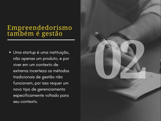 Empreendedorismo
também é gestão
Uma startup é uma instituição,
não apenas um produto, e por
viver em um contexto de
extrema incerteza os métodos
tradicionais de gestão não
funcionam, por isso requer um
novo tipo de gerenciamento
especificamente voltado para
seu contexto.
02
 