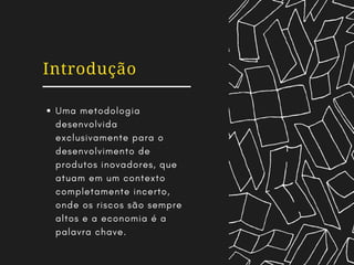 Introdução
Uma metodologia
desenvolvida
exclusivamente para o
desenvolvimento de
produtos inovadores, que
atuam em um contexto
completamente incerto,
onde os riscos são sempre
altos e a economia é a
palavra chave.
 
