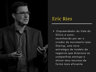 Eric Ries
 Empreendedor do Vale do
Silício e autor,
reconhecido por ser o
criador do movimento Lean
Startup, uma nova
estratégia de modelo de
negócios que direciona as
companhias startups a
alocar seus recursos de
forma mais eficiente.
 