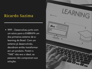 Ricardo Sazima
1999 - Desenvolveu junto com
um sócio para a EMBRAPA um
dos primeiros sistema de e-
learning do Brasil. Com um
sistema já desenvolvido,
decidiram então transformar
em um produto. Porém o
"TIME" não era o ideal, as
pessoas não compraram sua
solução.
 