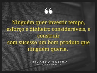 Ninguém quer investir tempo,
esforço e dinheiro consideráveis, e
construir
com sucesso um bom produto que
ninguém queria. 
-   R I C A R D O S A Z I M A
CO-FUNDADOR DA BAITA
 
